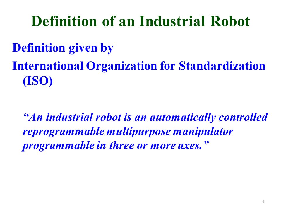 Definition of an Industrial Robot Definition given by International Organization for Standardization (ISO) An industrial robot is an automatically controlled reprogrammable multipurpose manipulator programmable in three or more axes. 4