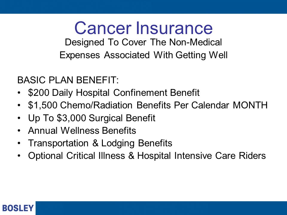 Cancer Insurance Designed To Cover The Non-Medical Expenses Associated With Getting Well BASIC PLAN BENEFIT: $200 Daily Hospital Confinement Benefit $1,500 Chemo/Radiation Benefits Per Calendar MONTH Up To $3,000 Surgical Benefit Annual Wellness Benefits Transportation & Lodging Benefits Optional Critical Illness & Hospital Intensive Care Riders