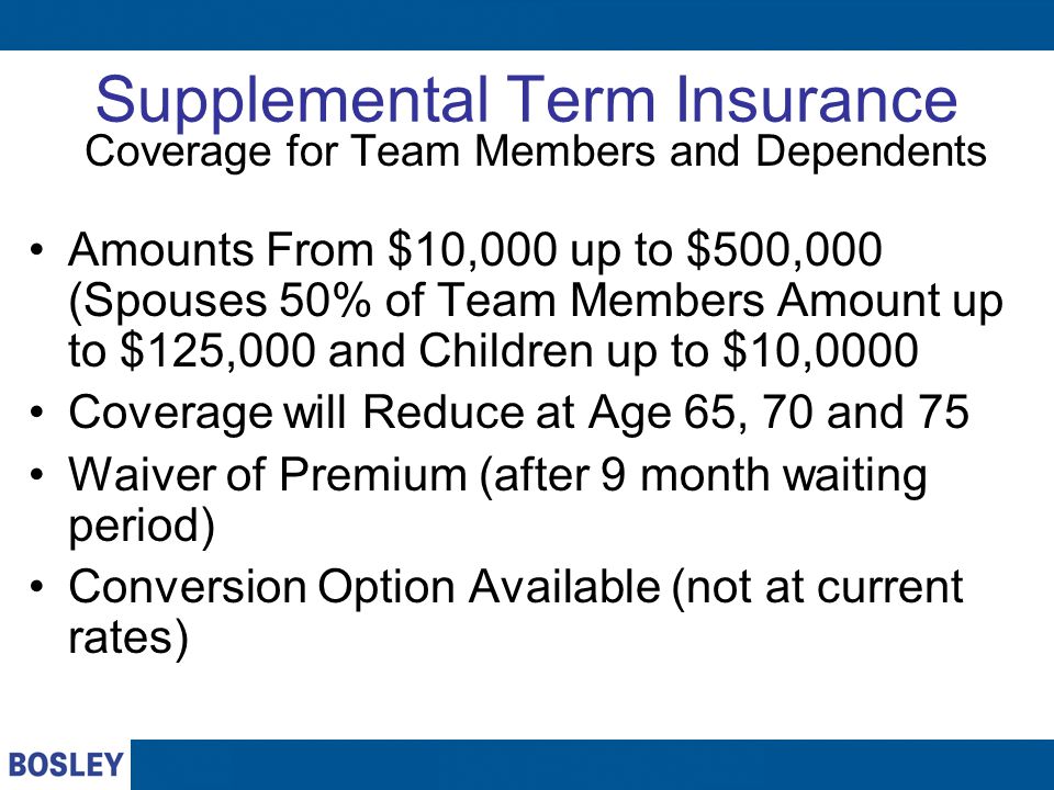 Supplemental Term Insurance Coverage for Team Members and Dependents Amounts From $10,000 up to $500,000 (Spouses 50% of Team Members Amount up to $125,000 and Children up to $10,0000 Coverage will Reduce at Age 65, 70 and 75 Waiver of Premium (after 9 month waiting period) Conversion Option Available (not at current rates)