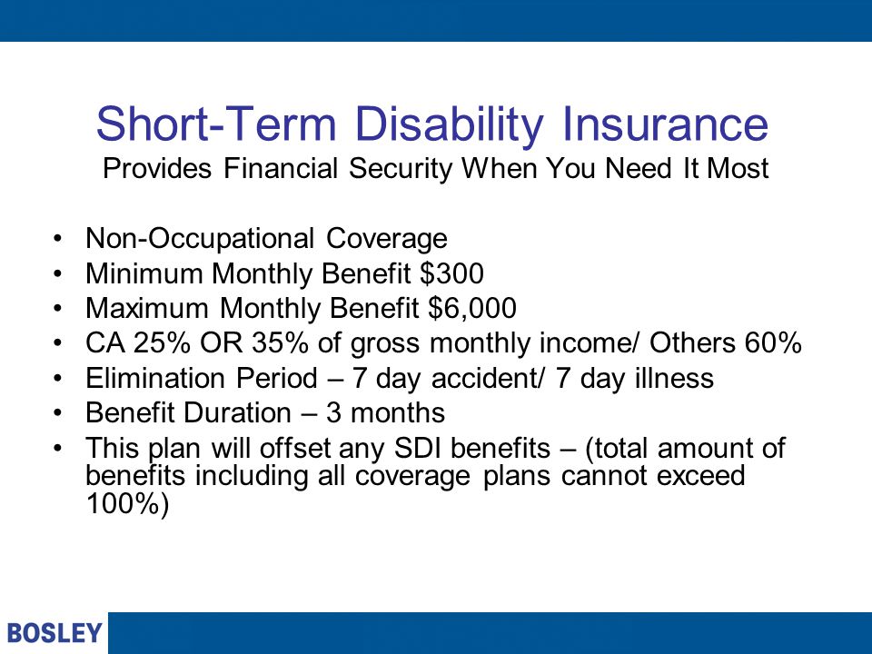 Short-Term Disability Insurance Provides Financial Security When You Need It Most Non-Occupational Coverage Minimum Monthly Benefit $300 Maximum Monthly Benefit $6,000 CA 25% OR 35% of gross monthly income/ Others 60% Elimination Period – 7 day accident/ 7 day illness Benefit Duration – 3 months This plan will offset any SDI benefits – (total amount of benefits including all coverage plans cannot exceed 100%)