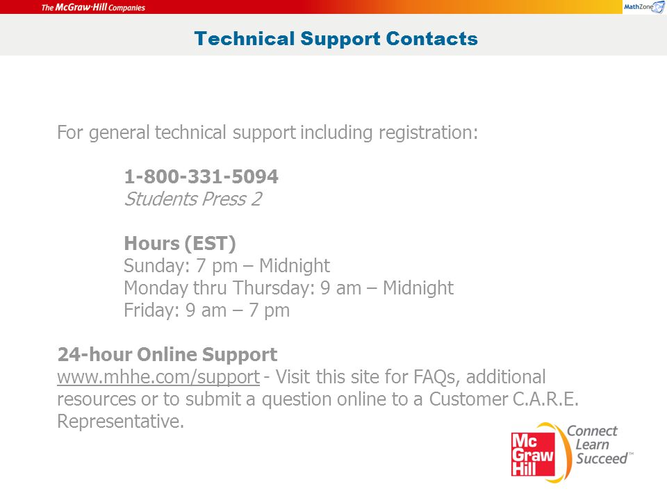 Technical Support Contacts For general technical support including registration: Students Press 2 Hours (EST) Sunday: 7 pm – Midnight Monday thru Thursday: 9 am – Midnight Friday: 9 am – 7 pm 24-hour Online Support   - Visit this site for FAQs, additional resources or to submit a question online to a Customer C.A.R.E.