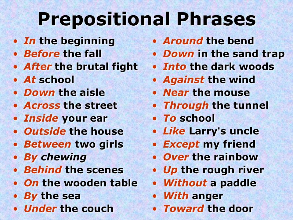 Prepositional Phrases In the beginning Before the fall After the brutal fight At school Down the aisle Across the street Inside your ear Outside the house Between two girls By chewing Behind the scenes On the wooden table By the sea Under the couch In the beginning Before the fall After the brutal fight At school Down the aisle Across the street Inside your ear Outside the house Between two girls By chewing Behind the scenes On the wooden table By the sea Under the couch Around the bend Down in the sand trap Into the dark woods Against the wind Near the mouse Through the tunnel To school Like Larry’s uncle Except my friend Over the rainbow Up the rough river Without a paddle With anger Toward the door Around the bend Down in the sand trap Into the dark woods Against the wind Near the mouse Through the tunnel To school Like Larry’s uncle Except my friend Over the rainbow Up the rough river Without a paddle With anger Toward the door