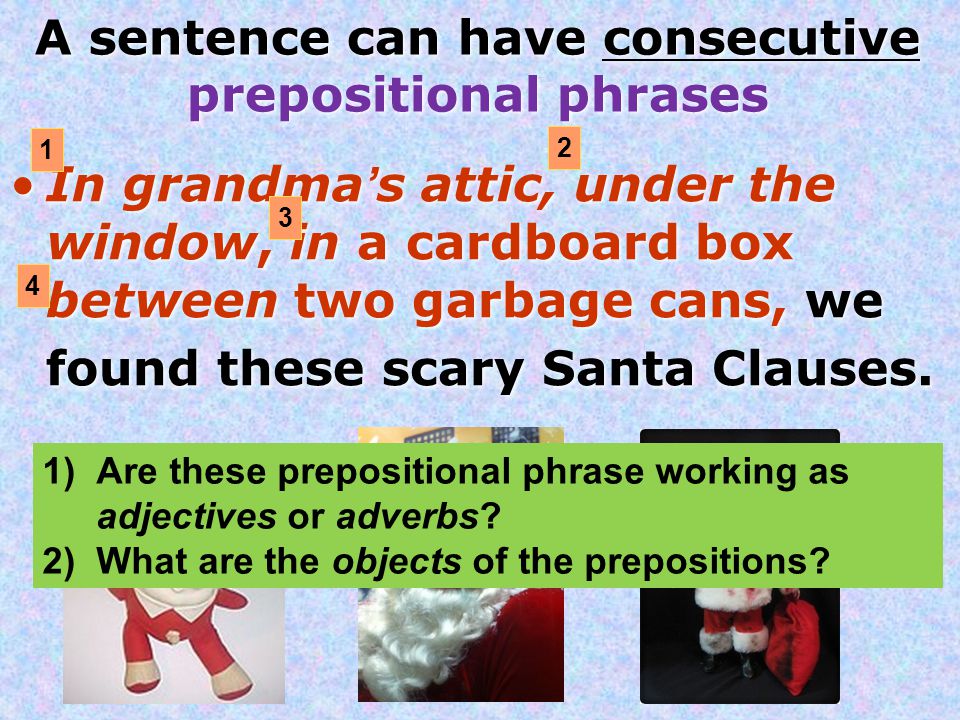 A sentence can have consecutive prepositional phrases In grandma’s attic, under the window, in a cardboard box between two garbage cans, we found these scary Santa Clauses.
