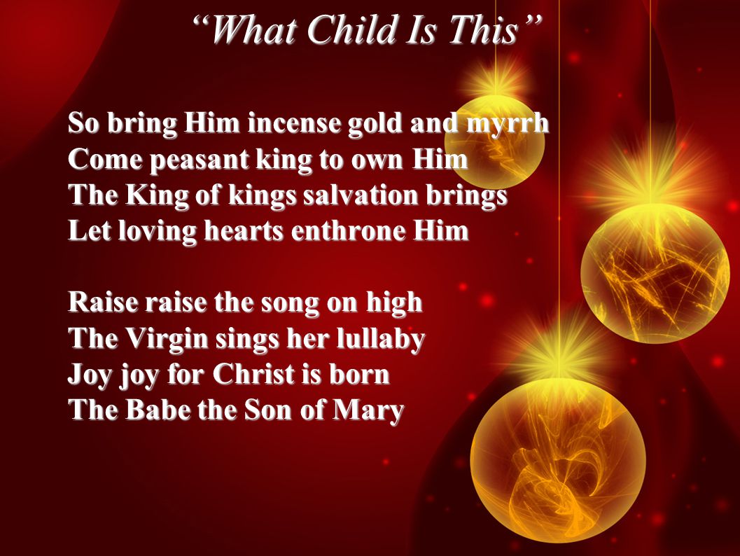 What Child Is This So bring Him incense gold and myrrh Come peasant king to own Him The King of kings salvation brings Let loving hearts enthrone Him Raise raise the song on high The Virgin sings her lullaby Joy joy for Christ is born The Babe the Son of Mary