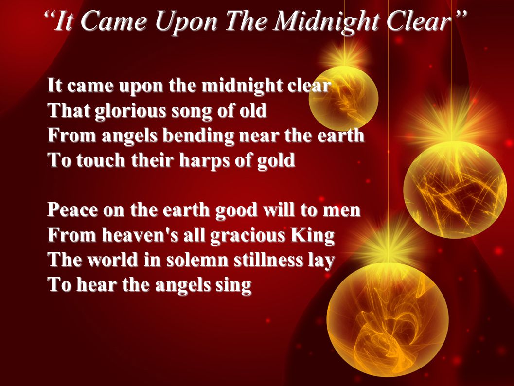 It Came Upon The Midnight Clear It came upon the midnight clear That glorious song of old From angels bending near the earth To touch their harps of gold Peace on the earth good will to men From heaven s all gracious King The world in solemn stillness lay To hear the angels sing