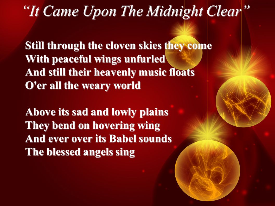 It Came Upon The Midnight Clear Still through the cloven skies they come With peaceful wings unfurled And still their heavenly music floats O er all the weary world Above its sad and lowly plains They bend on hovering wing And ever over its Babel sounds The blessed angels sing