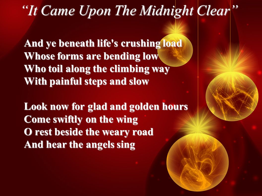 It Came Upon The Midnight Clear And ye beneath life s crushing load Whose forms are bending low Who toil along the climbing way With painful steps and slow Look now for glad and golden hours Come swiftly on the wing O rest beside the weary road And hear the angels sing