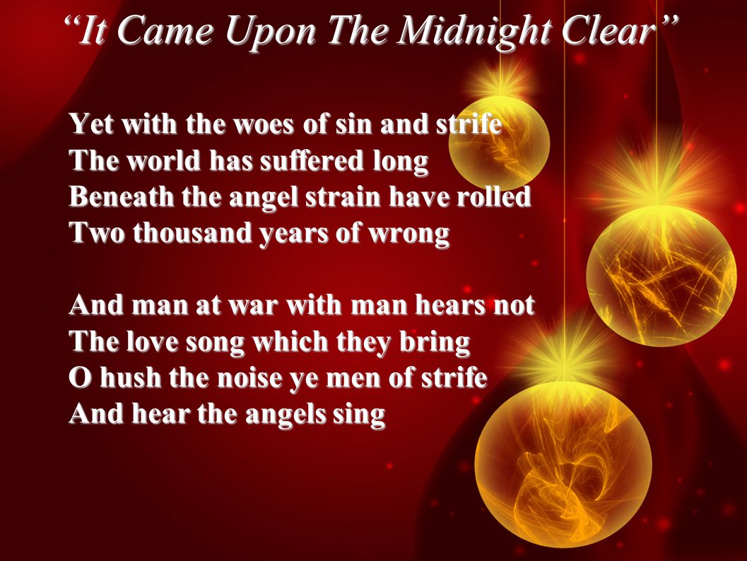 It Came Upon The Midnight Clear Yet with the woes of sin and strife The world has suffered long Beneath the angel strain have rolled Two thousand years of wrong And man at war with man hears not The love song which they bring O hush the noise ye men of strife And hear the angels sing