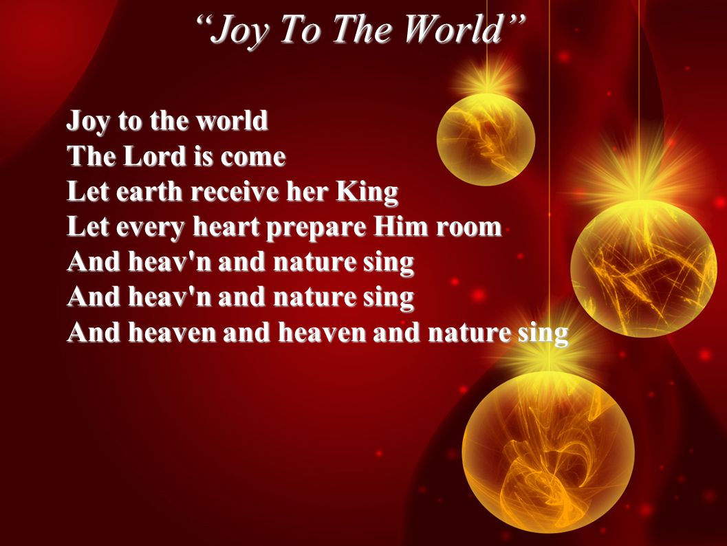 Joy To The World Joy to the world The Lord is come Let earth receive her King Let every heart prepare Him room And heav n and nature sing And heaven and heaven and nature sing