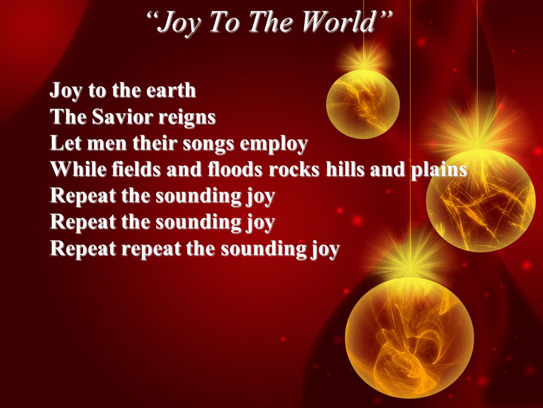 Joy To The World Joy to the earth The Savior reigns Let men their songs employ While fields and floods rocks hills and plains Repeat the sounding joy Repeat repeat the sounding joy