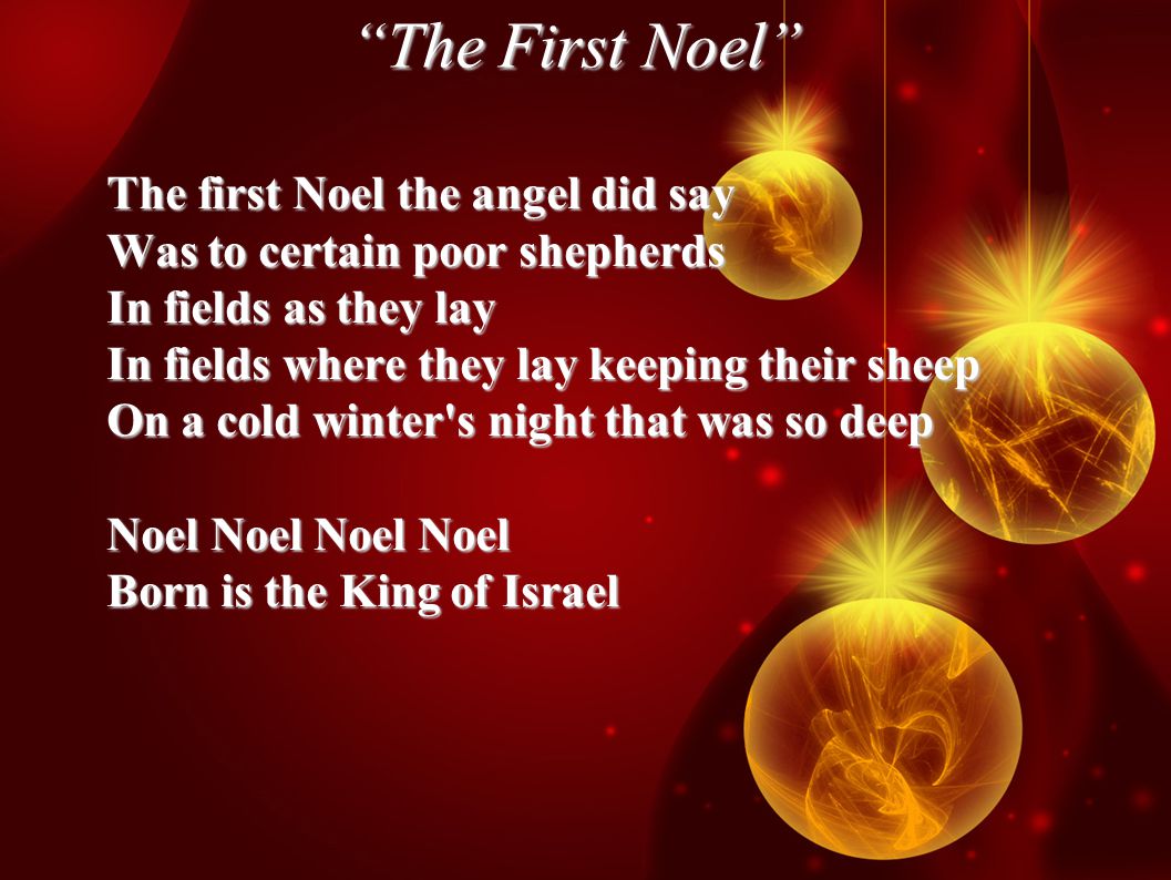 The First Noel The first Noel the angel did say Was to certain poor shepherds In fields as they lay In fields where they lay keeping their sheep On a cold winter s night that was so deep Noel Noel Noel Noel Born is the King of Israel