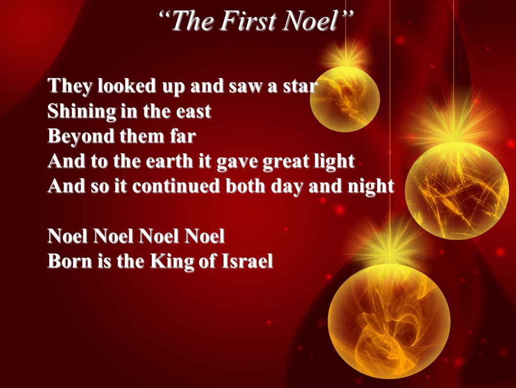 The First Noel They looked up and saw a star Shining in the east Beyond them far And to the earth it gave great light And so it continued both day and night Noel Noel Noel Noel Born is the King of Israel
