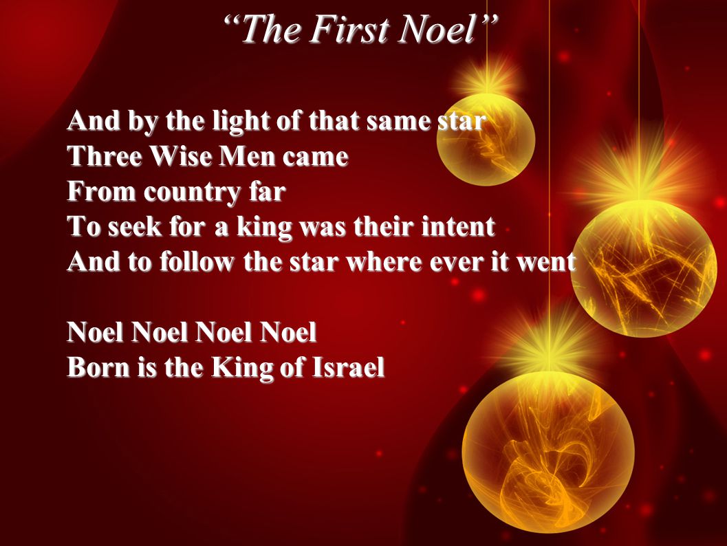 The First Noel And by the light of that same star Three Wise Men came From country far To seek for a king was their intent And to follow the star where ever it went Noel Noel Noel Noel Born is the King of Israel