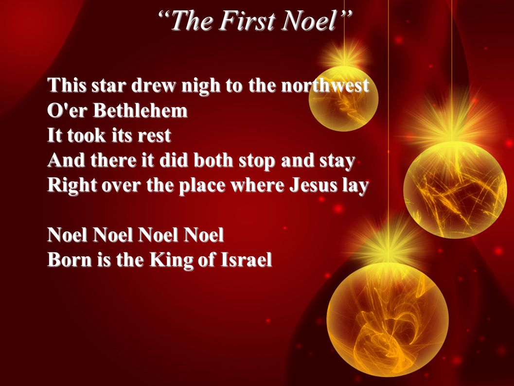 The First Noel This star drew nigh to the northwest O er Bethlehem It took its rest And there it did both stop and stay Right over the place where Jesus lay Noel Noel Noel Noel Born is the King of Israel