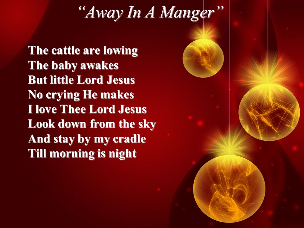 Away In A Manger The cattle are lowing The baby awakes But little Lord Jesus No crying He makes I love Thee Lord Jesus Look down from the sky And stay by my cradle Till morning is night