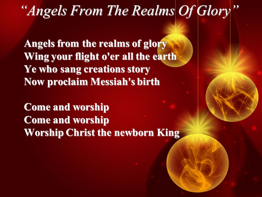 Angels From The Realms Of Glory Angels from the realms of glory Wing your flight o er all the earth Ye who sang creations story Now proclaim Messiah s birth Come and worship Worship Christ the newborn King