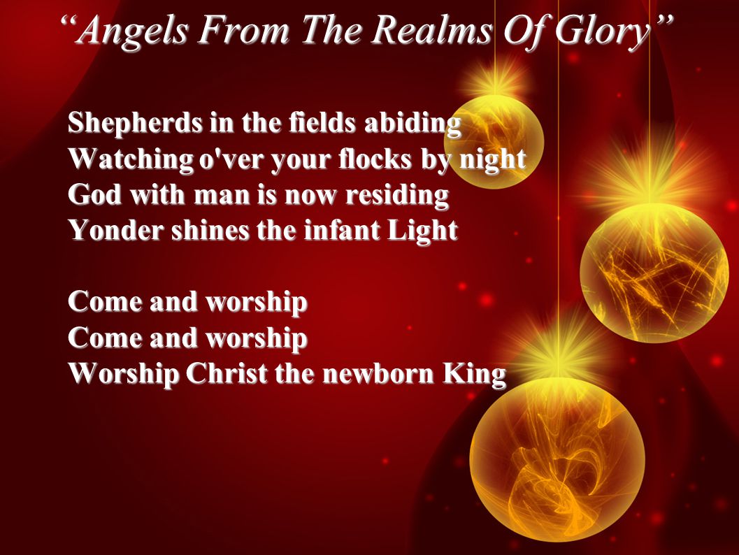 Angels From The Realms Of Glory Shepherds in the fields abiding Watching o ver your flocks by night God with man is now residing Yonder shines the infant Light Come and worship Worship Christ the newborn King