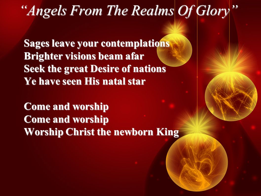 Angels From The Realms Of Glory Sages leave your contemplations Brighter visions beam afar Seek the great Desire of nations Ye have seen His natal star Come and worship Worship Christ the newborn King