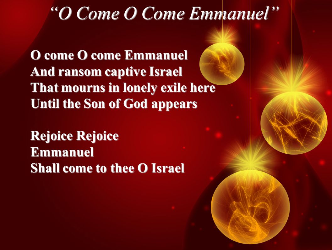 O Come O Come Emmanuel O come O come Emmanuel And ransom captive Israel That mourns in lonely exile here Until the Son of God appears Rejoice Rejoice Emmanuel Shall come to thee O Israel