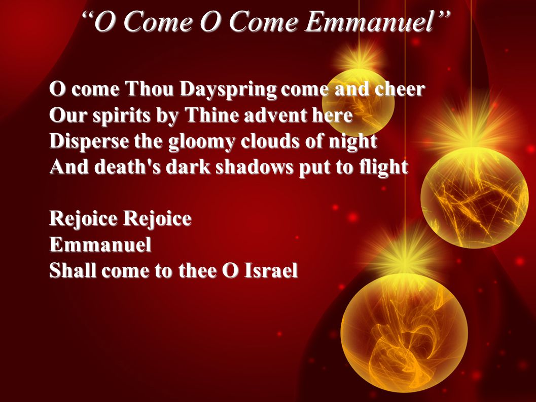 O Come O Come Emmanuel O come Thou Dayspring come and cheer Our spirits by Thine advent here Disperse the gloomy clouds of night And death s dark shadows put to flight Rejoice Rejoice Emmanuel Shall come to thee O Israel