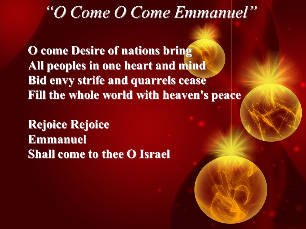 O Come O Come Emmanuel O come Desire of nations bring All peoples in one heart and mind Bid envy strife and quarrels cease Fill the whole world with heaven s peace Rejoice Rejoice Emmanuel Shall come to thee O Israel