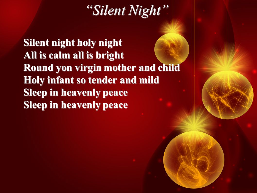 Silent Night Silent night holy night All is calm all is bright Round yon virgin mother and child Holy infant so tender and mild Sleep in heavenly peace