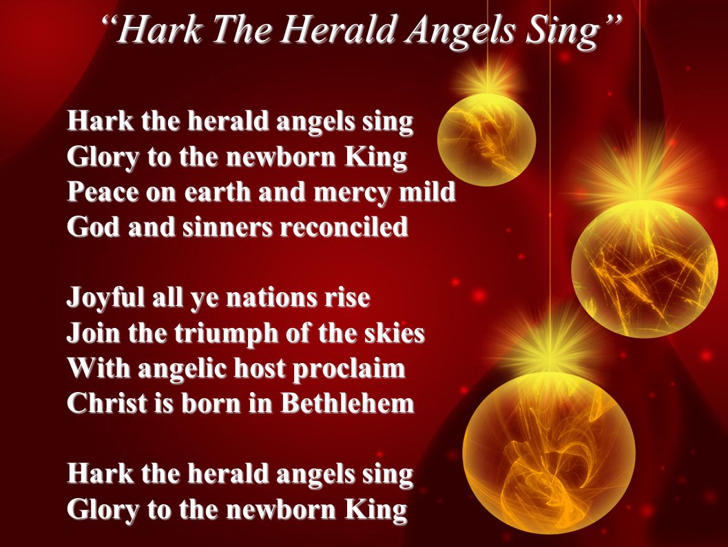 Hark The Herald Angels Sing Hark the herald angels sing Glory to the newborn King Peace on earth and mercy mild God and sinners reconciled Joyful all ye nations rise Join the triumph of the skies With angelic host proclaim Christ is born in Bethlehem Hark the herald angels sing Glory to the newborn King