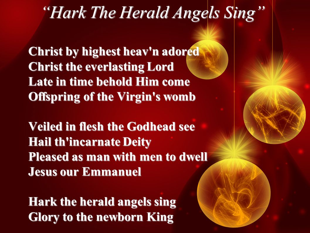 Hark The Herald Angels Sing Christ by highest heav n adored Christ the everlasting Lord Late in time behold Him come Offspring of the Virgin s womb Veiled in flesh the Godhead see Hail th incarnate Deity Pleased as man with men to dwell Jesus our Emmanuel Hark the herald angels sing Glory to the newborn King