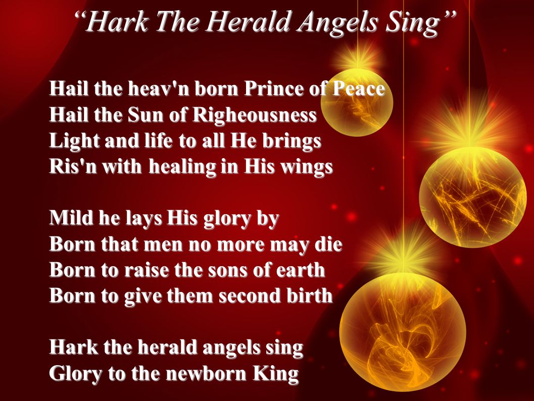 Hark The Herald Angels Sing Hail the heav n born Prince of Peace Hail the Sun of Righeousness Light and life to all He brings Ris n with healing in His wings Mild he lays His glory by Born that men no more may die Born to raise the sons of earth Born to give them second birth Hark the herald angels sing Glory to the newborn King
