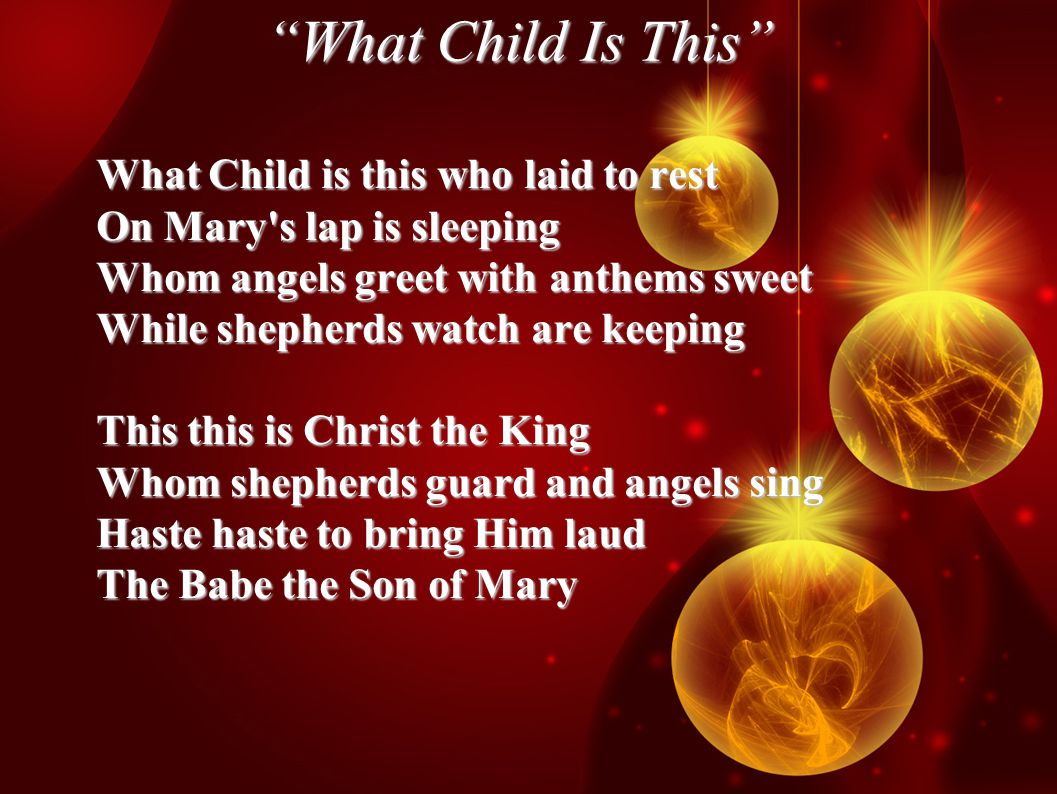 What Child Is This What Child is this who laid to rest On Mary s lap is sleeping Whom angels greet with anthems sweet While shepherds watch are keeping This this is Christ the King Whom shepherds guard and angels sing Haste haste to bring Him laud The Babe the Son of Mary