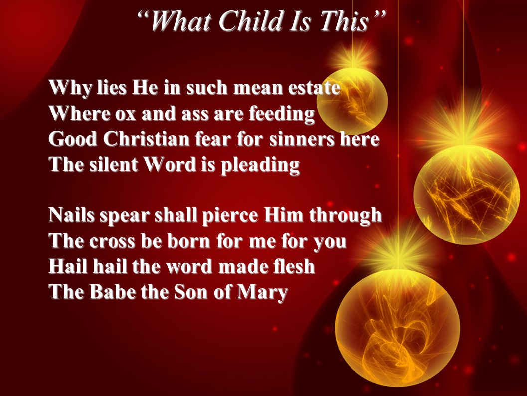 What Child Is This Why lies He in such mean estate Where ox and ass are feeding Good Christian fear for sinners here The silent Word is pleading Nails spear shall pierce Him through The cross be born for me for you Hail hail the word made flesh The Babe the Son of Mary