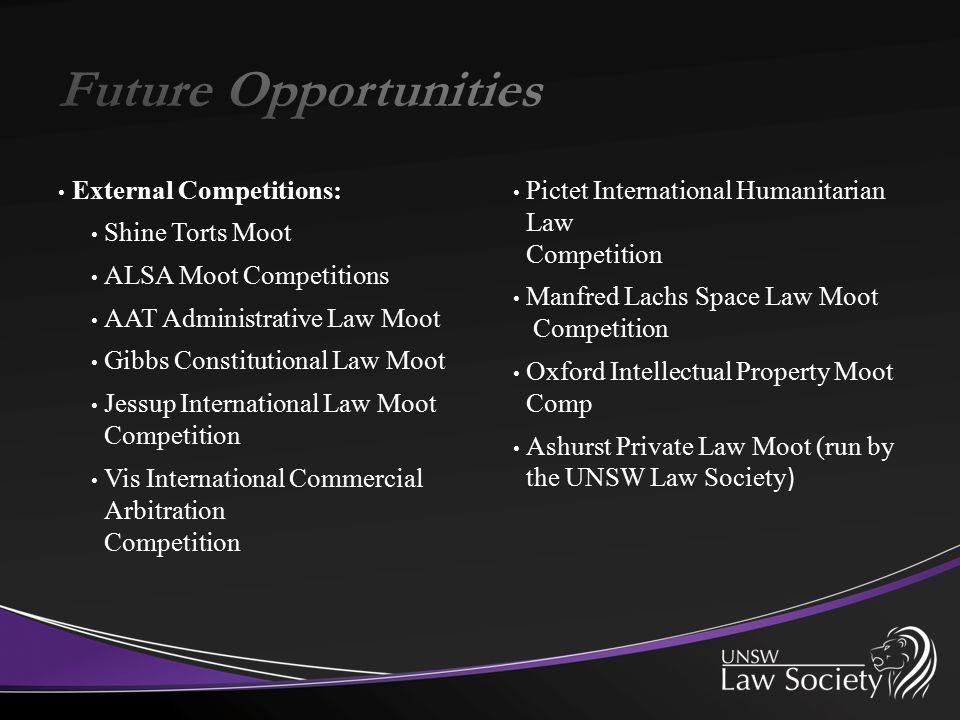 External Competitions: Shine Torts Moot ALSA Moot Competitions AAT Administrative Law Moot Gibbs Constitutional Law Moot Jessup International Law Moot Competition Vis International Commercial Arbitration Competition Pictet International Humanitarian Law Competition Manfred Lachs Space Law Moot Competition Oxford Intellectual Property Moot Comp Ashurst Private Law Moot (run by the UNSW Law Society )