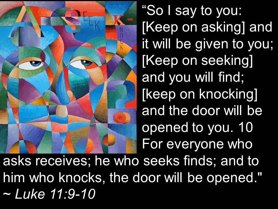 So I say to you: [Keep on asking] and it will be given to you; [Keep on seeking] and you will find; [keep on knocking] and the door will be opened to you.