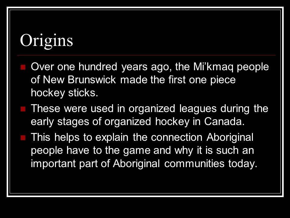 Origins Over one hundred years ago, the Mi’kmaq people of New Brunswick made the first one piece hockey sticks.