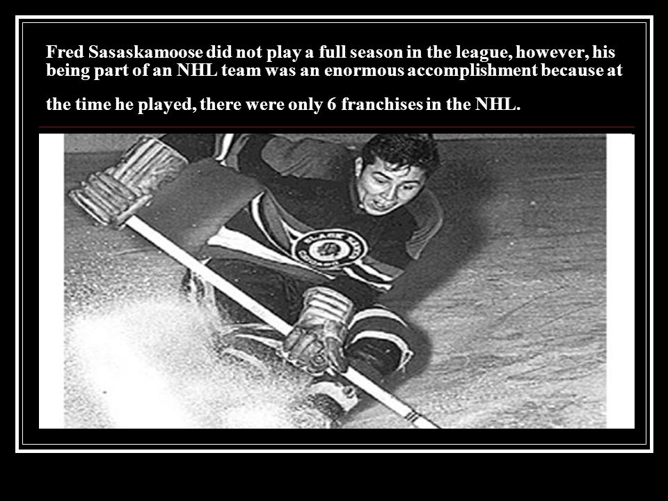 Fred Sasaskamoose did not play a full season in the league, however, his being part of an NHL team was an enormous accomplishment because at the time he played, there were only 6 franchises in the NHL.