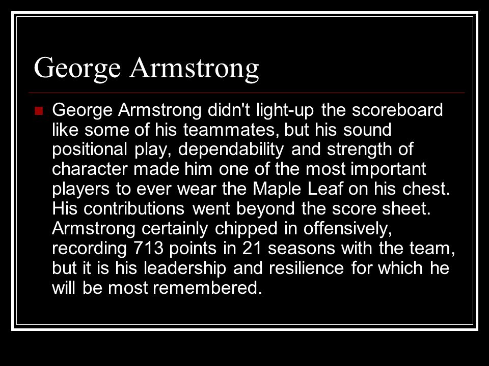 George Armstrong George Armstrong didn t light-up the scoreboard like some of his teammates, but his sound positional play, dependability and strength of character made him one of the most important players to ever wear the Maple Leaf on his chest.