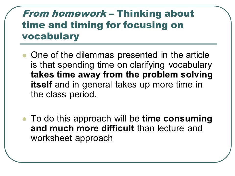 From homework – Thinking about time and timing for focusing on vocabulary One of the dilemmas presented in the article is that spending time on clarifying vocabulary takes time away from the problem solving itself and in general takes up more time in the class period.