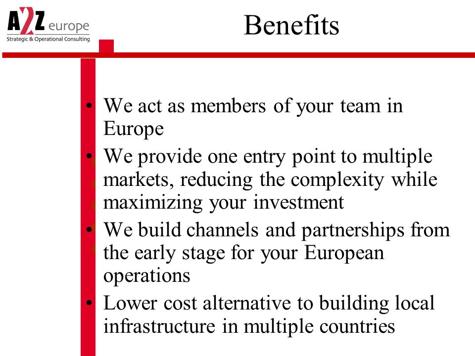 Benefits We act as members of your team in Europe We provide one entry point to multiple markets, reducing the complexity while maximizing your investment We build channels and partnerships from the early stage for your European operations Lower cost alternative to building local infrastructure in multiple countries