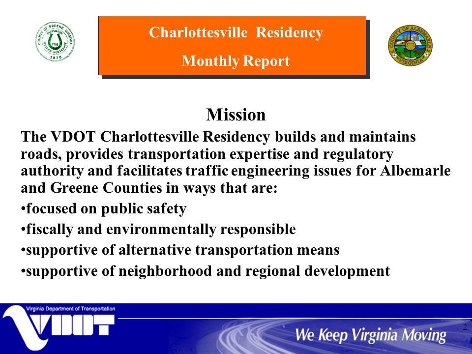 Charlottesville Residency Monthly Report 2 Mission The VDOT Charlottesville Residency builds and maintains roads, provides transportation expertise and regulatory authority and facilitates traffic engineering issues for Albemarle and Greene Counties in ways that are: focused on public safety fiscally and environmentally responsible supportive of alternative transportation means supportive of neighborhood and regional development