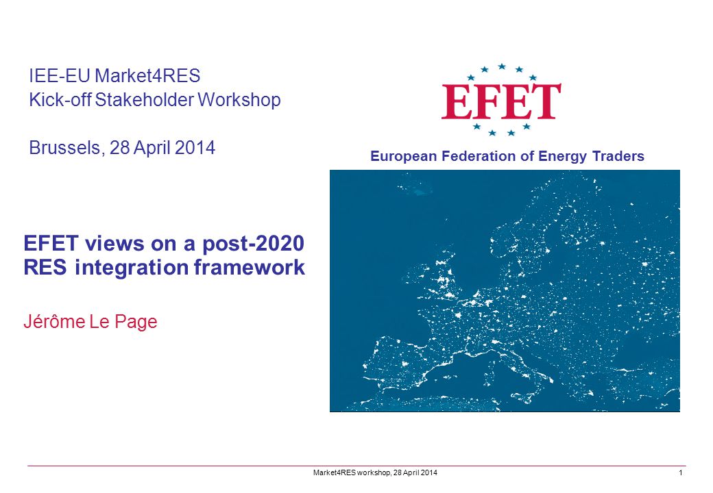 EFET views on a post-2020 RES integration framework Jérôme Le Page IEE-EU Market4RES Kick-off Stakeholder Workshop Brussels, 28 April 2014 Market4RES workshop, 28 April 2014 European Federation of Energy Traders 1