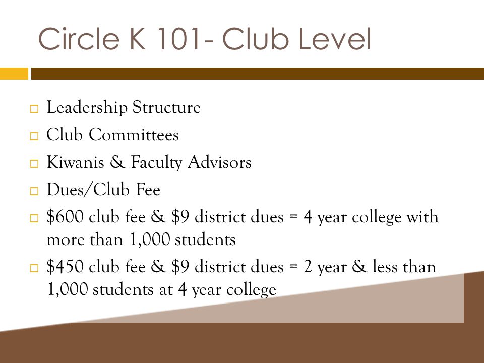 Circle K 101- Club Level  Leadership Structure  Club Committees  Kiwanis & Faculty Advisors  Dues/Club Fee  $600 club fee & $9 district dues = 4 year college with more than 1,000 students  $450 club fee & $9 district dues = 2 year & less than 1,000 students at 4 year college