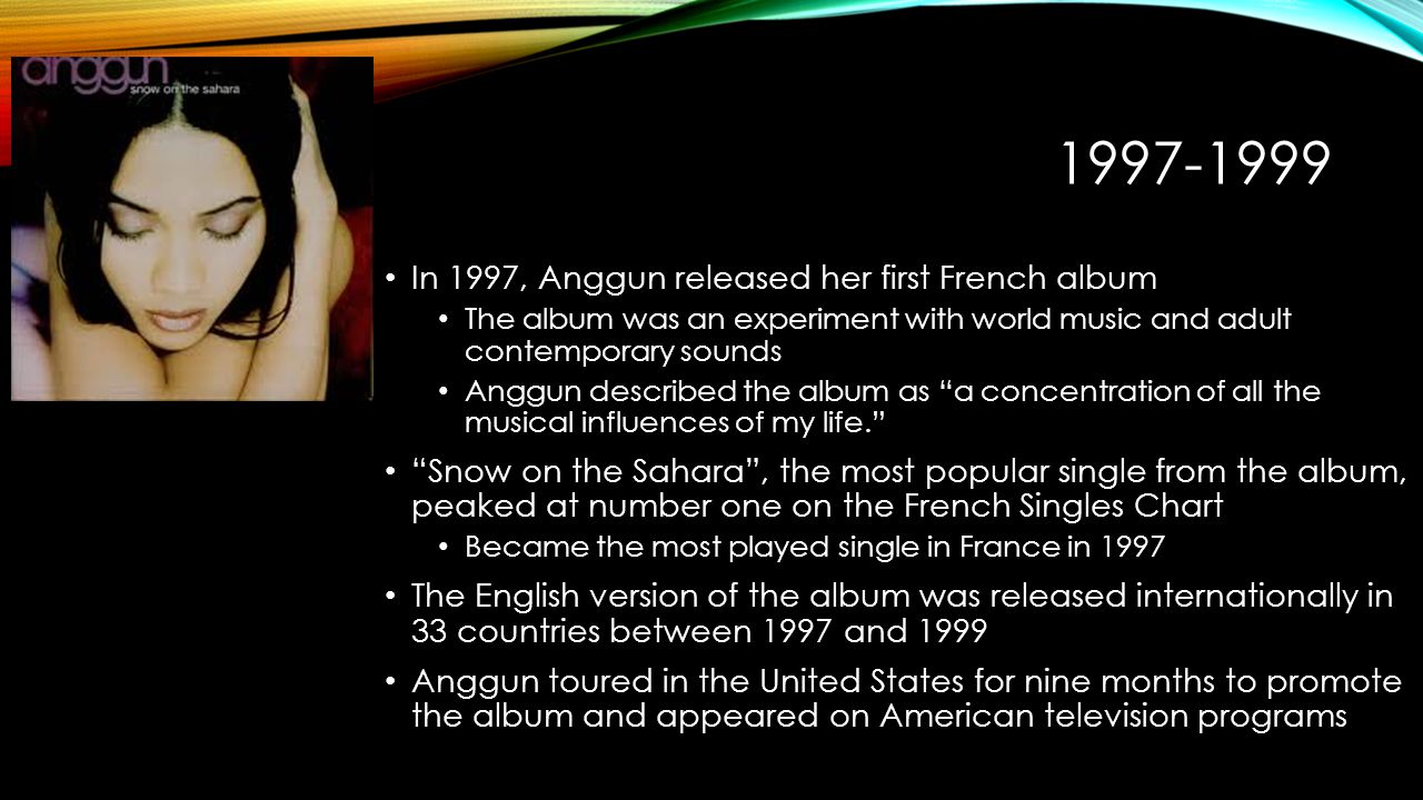 In 1997, Anggun released her first French album The album was an experiment with world music and adult contemporary sounds Anggun described the album as a concentration of all the musical influences of my life. Snow on the Sahara , the most popular single from the album, peaked at number one on the French Singles Chart Became the most played single in France in 1997 The English version of the album was released internationally in 33 countries between 1997 and 1999 Anggun toured in the United States for nine months to promote the album and appeared on American television programs