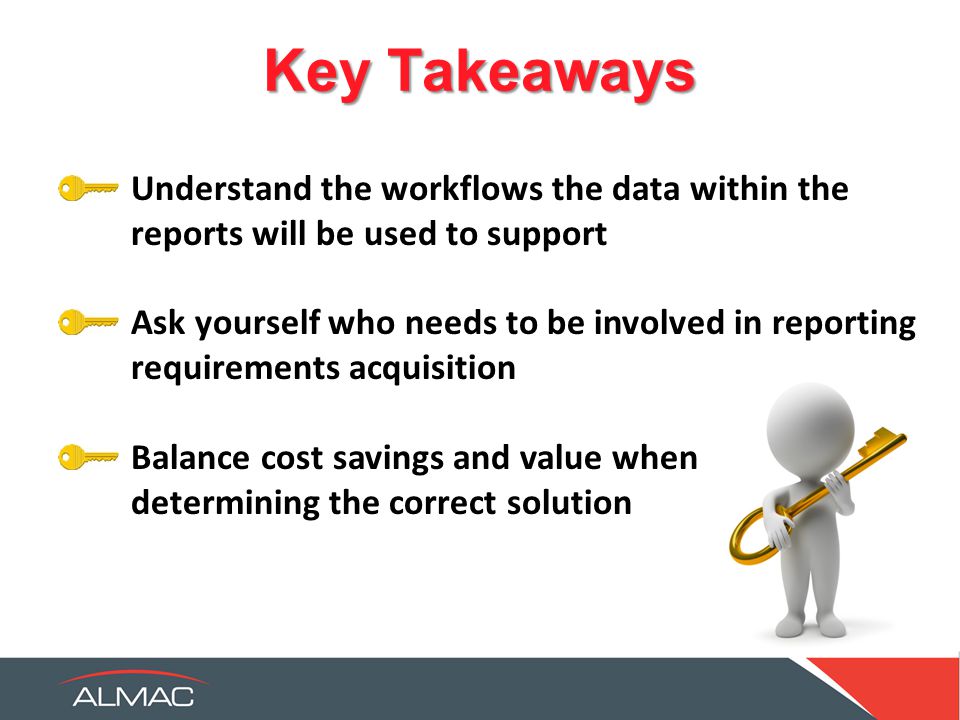 Key Takeaways Understand the workflows the data within the reports will be used to support Ask yourself who needs to be involved in reporting requirements acquisition Balance cost savings and value when determining the correct solution