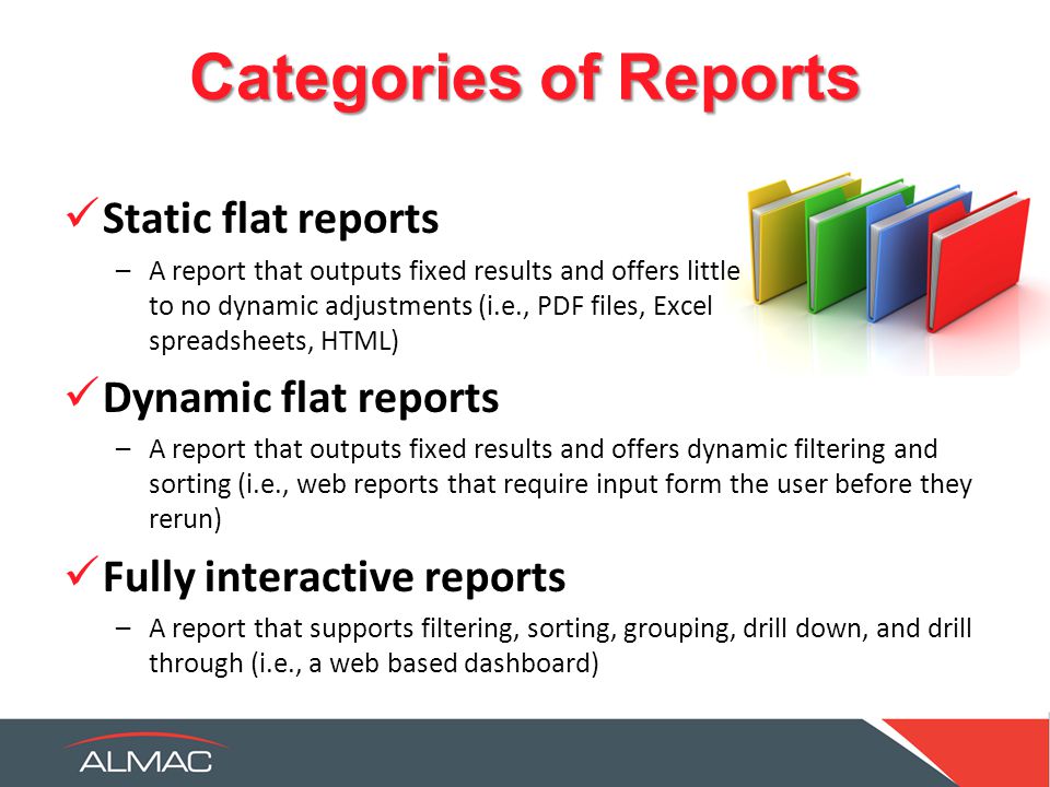 Categories of Reports Static flat reports –A report that outputs fixed results and offers little to no dynamic adjustments (i.e., PDF files, Excel spreadsheets, HTML) Dynamic flat reports –A report that outputs fixed results and offers dynamic filtering and sorting (i.e., web reports that require input form the user before they rerun) Fully interactive reports –A report that supports filtering, sorting, grouping, drill down, and drill through (i.e., a web based dashboard)