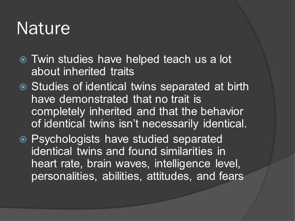 Nature  Twin studies have helped teach us a lot about inherited traits  Studies of identical twins separated at birth have demonstrated that no trait is completely inherited and that the behavior of identical twins isn’t necessarily identical.