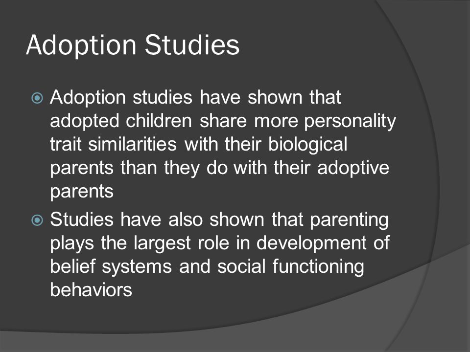 Adoption Studies  Adoption studies have shown that adopted children share more personality trait similarities with their biological parents than they do with their adoptive parents  Studies have also shown that parenting plays the largest role in development of belief systems and social functioning behaviors