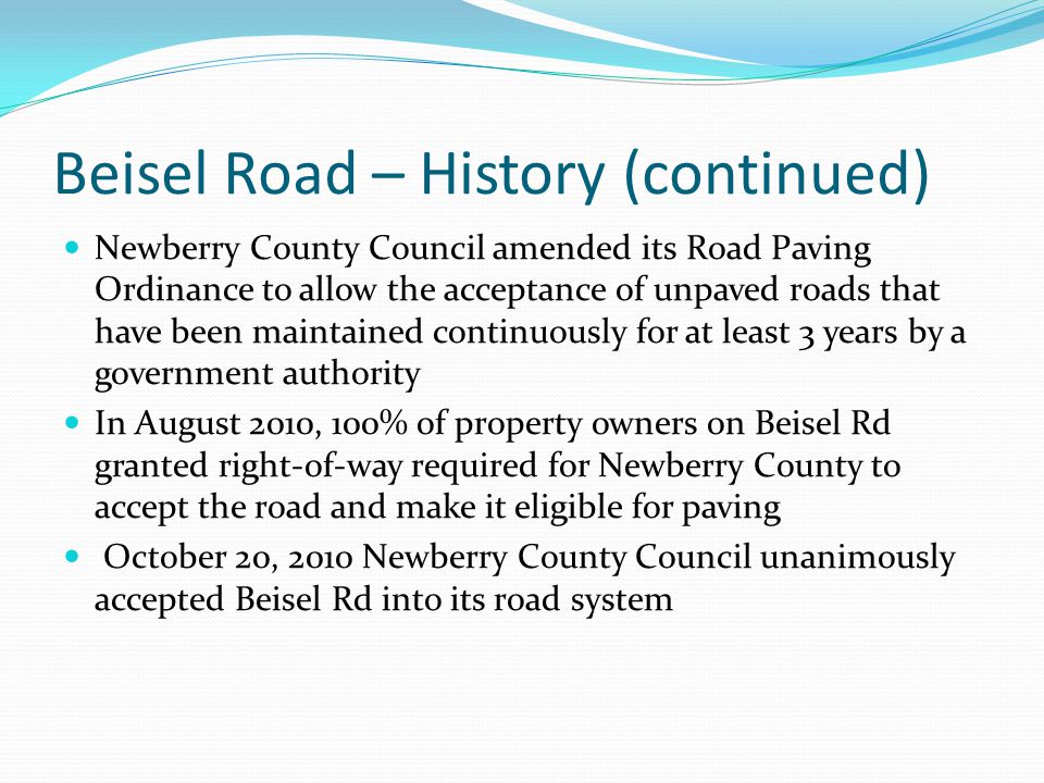Beisel Road – History (continued) Newberry County Council amended its Road Paving Ordinance to allow the acceptance of unpaved roads that have been maintained continuously for at least 3 years by a government authority In August 2010, 100% of property owners on Beisel Rd granted right-of-way required for Newberry County to accept the road and make it eligible for paving October 20, 2010 Newberry County Council unanimously accepted Beisel Rd into its road system
