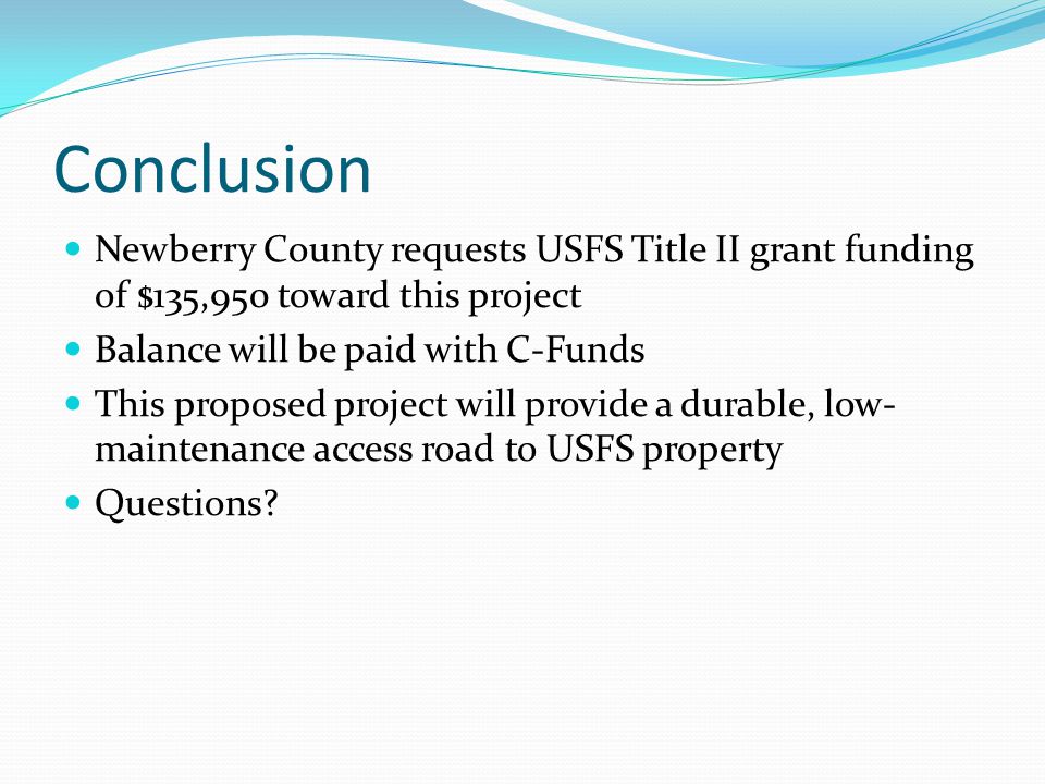 Conclusion Newberry County requests USFS Title II grant funding of $135,950 toward this project Balance will be paid with C-Funds This proposed project will provide a durable, low- maintenance access road to USFS property Questions
