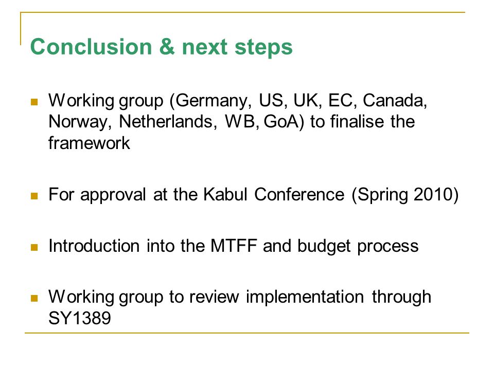 Conclusion & next steps Working group (Germany, US, UK, EC, Canada, Norway, Netherlands, WB, GoA) to finalise the framework For approval at the Kabul Conference (Spring 2010) Introduction into the MTFF and budget process Working group to review implementation through SY1389
