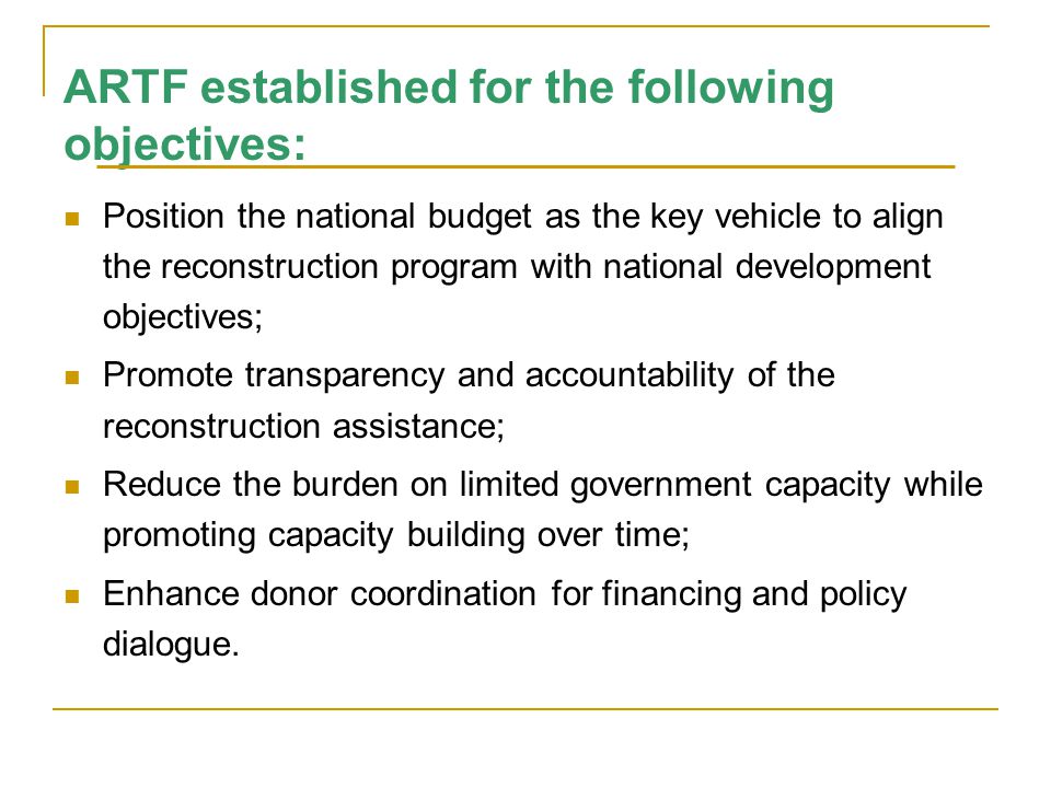 ARTF established for the following objectives: Position the national budget as the key vehicle to align the reconstruction program with national development objectives; Promote transparency and accountability of the reconstruction assistance; Reduce the burden on limited government capacity while promoting capacity building over time; Enhance donor coordination for financing and policy dialogue.